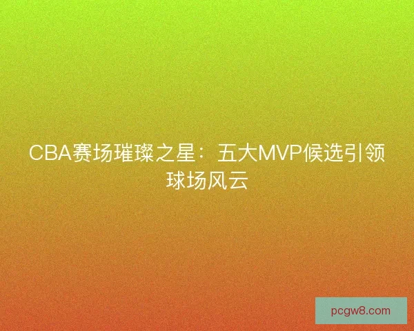 CBA赛场璀璨之星：五大MVP候选引领球场风云
