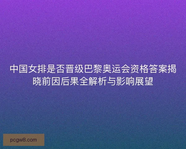中国女排是否晋级巴黎奥运会资格答案揭晓前因后果全解析与影响展望