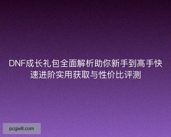 DNF成长礼包全面解析助你新手到高手快速进阶实用获取与性价比评测