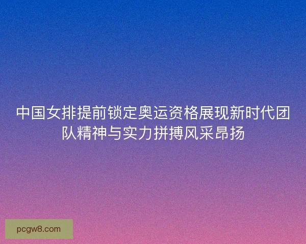 中国女排提前锁定奥运资格展现新时代团队精神与实力拼搏风采昂扬