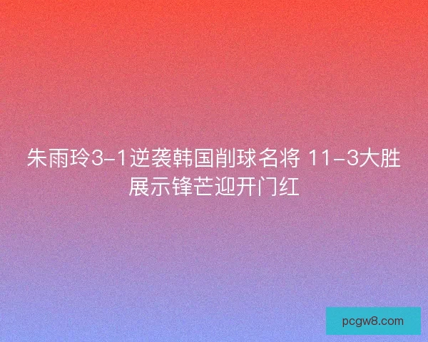 朱雨玲3-1逆袭韩国削球名将 11-3大胜展示锋芒迎开门红