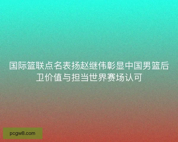 国际篮联点名表扬赵继伟彰显中国男篮后卫价值与担当世界赛场认可