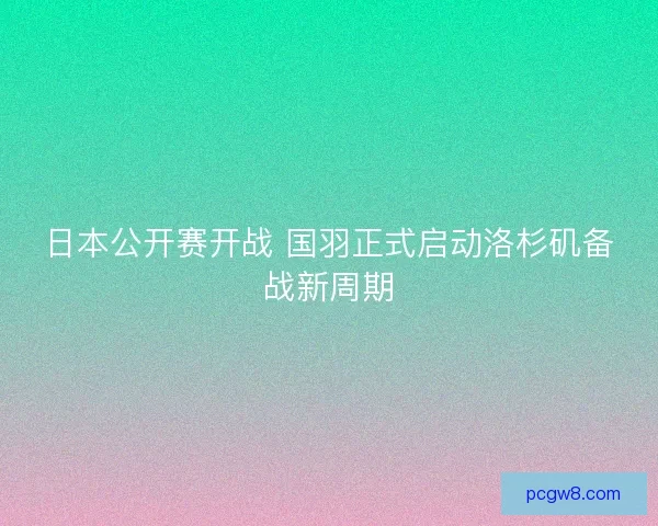 日本公开赛开战 国羽正式启动洛杉矶备战新周期 日本公开赛开战 国羽正式启动洛杉矶备战新周期