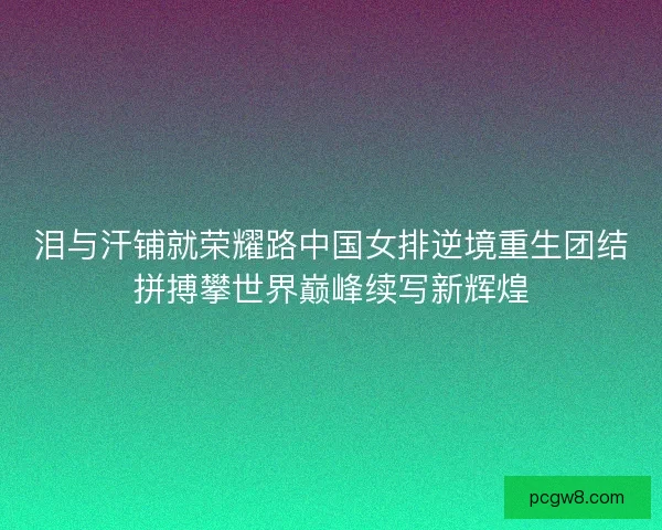 泪与汗铺就荣耀路中国女排逆境重生团结拼搏攀世界巅峰续写新辉煌