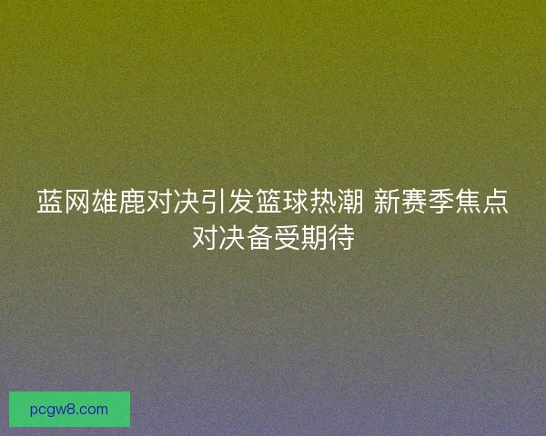 蓝网雄鹿对决引发篮球热潮 新赛季焦点对决备受期待