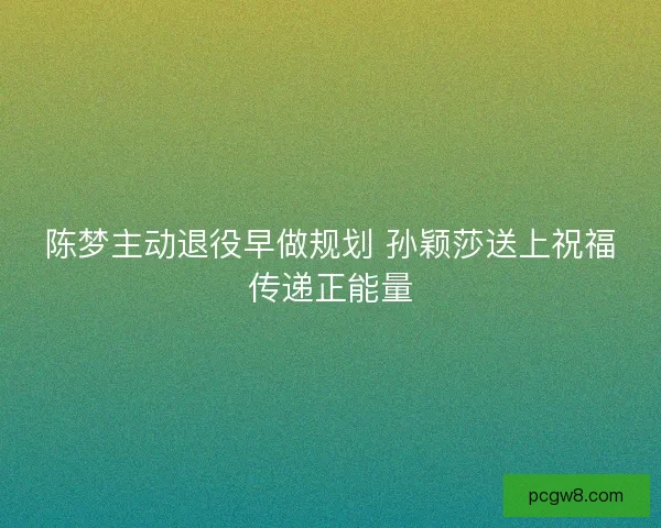 陈梦主动退役早做规划 孙颖莎送上祝福传递正能量