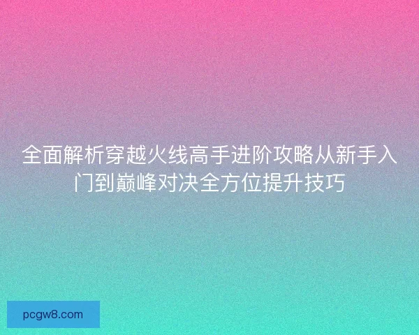 全面解析穿越火线高手进阶攻略从新手入门到巅峰对决全方位提升技巧