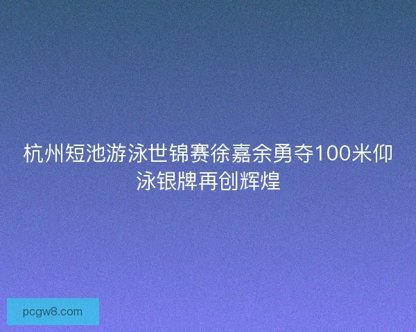 杭州短池游泳世锦赛徐嘉余勇夺100米仰泳银牌再创辉煌