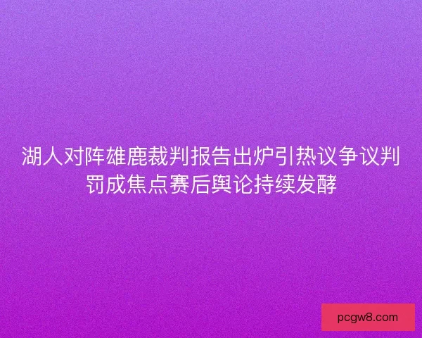 湖人对阵雄鹿裁判报告出炉引热议争议判罚成焦点赛后舆论持续发酵