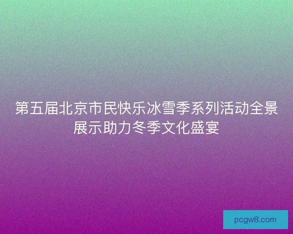 第五届北京市民快乐冰雪季系列活动全景展示助力冬季文化盛宴