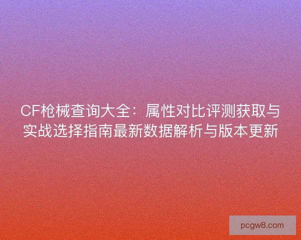 CF枪械查询大全：属性对比评测获取与实战选择指南最新数据解析与版本更新
