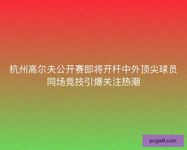 杭州高尔夫公开赛即将开杆中外顶尖球员同场竞技引爆关注热潮