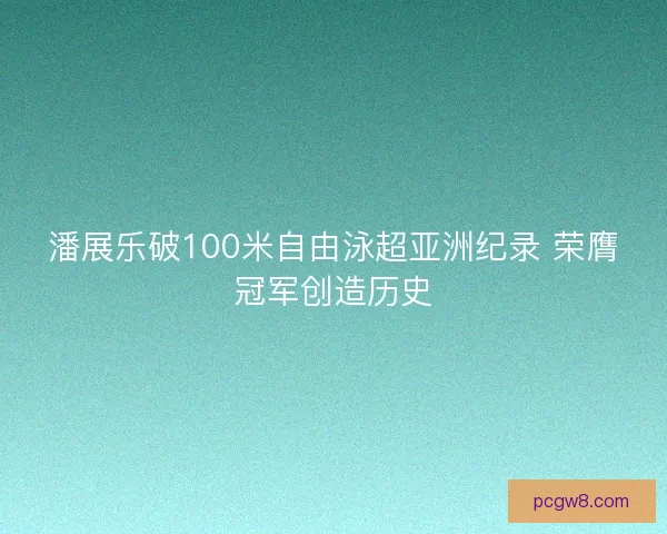 潘展乐破100米自由泳超亚洲纪录 荣膺冠军创造历史