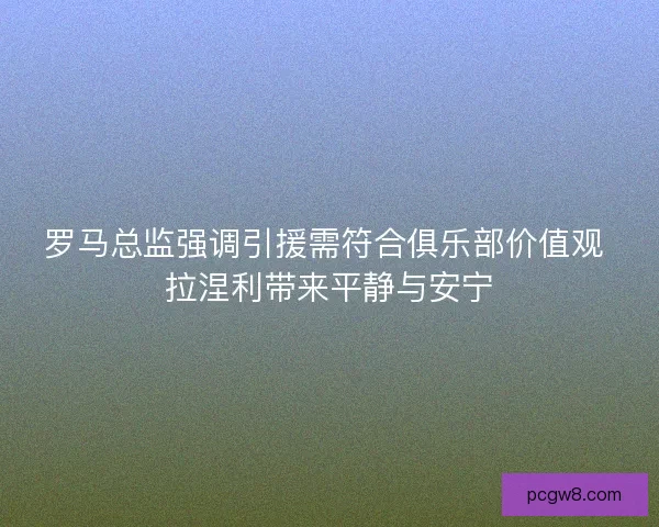 罗马总监强调引援需符合俱乐部价值观 拉涅利带来平静与安宁 罗马总监强调引援需符合俱乐部价值观 拉涅利带来平静与安宁