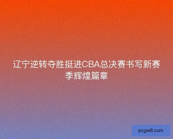 辽宁逆转夺胜挺进CBA总决赛书写新赛季辉煌篇章 辽宁逆转夺胜挺进CBA总决赛书写新赛季辉煌篇章