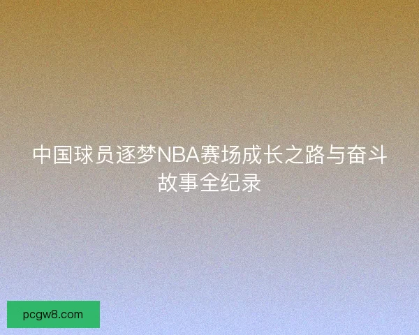 中国球员逐梦NBA赛场成长之路与奋斗故事全纪录 中国球员逐梦NBA赛场成长之路与奋斗故事全纪录