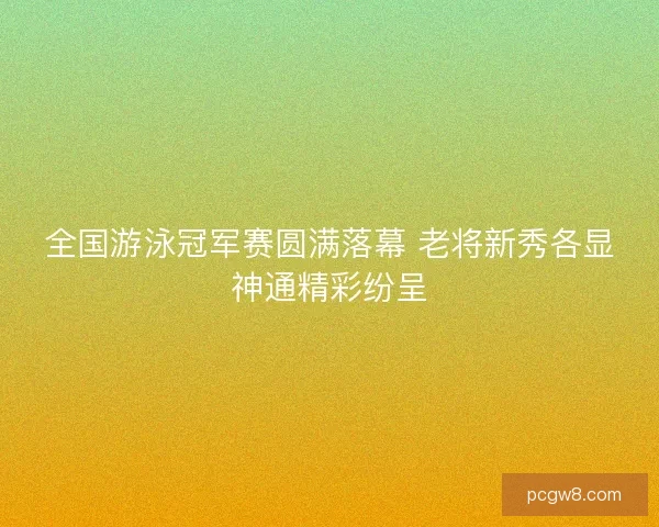 全国游泳冠军赛圆满落幕 老将新秀各显神通精彩纷呈 全国游泳冠军赛圆满落幕 老将新秀各显神通精彩纷呈