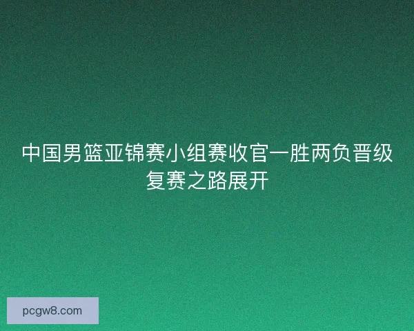 中国男篮亚锦赛小组赛收官一胜两负晋级复赛之路展开