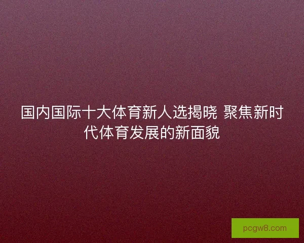 国内国际十大体育新人选揭晓 聚焦新时代体育发展的新面貌
