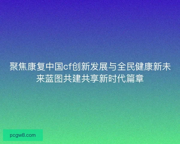 聚焦康复中国cf创新发展与全民健康新未来蓝图共建共享新时代篇章