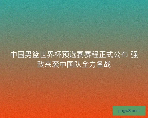 中国男篮世界杯预选赛赛程正式公布 强敌来袭中国队全力备战