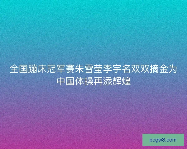 全国蹦床冠军赛朱雪莹李宇名双双摘金为中国体操再添辉煌