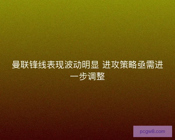 曼联锋线表现波动明显 进攻策略亟需进一步调整